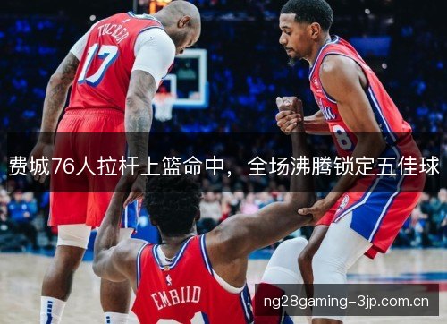 费城76人拉杆上篮命中，全场沸腾锁定五佳球
