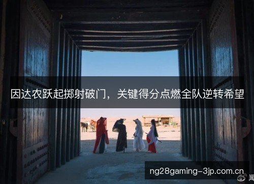 因达农跃起掷射破门，关键得分点燃全队逆转希望